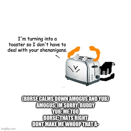 Carlos turns into a toaster part 2: Electric Boogaloo | (BORSE CALMS DOWN AMOGUS AND YUB)
AMOGUS: IM SORRY, BUDDY
YUB: ME TOO
BORSE: THATS RIGHT
DONT MAKE ME WHOOP THAT A- | image tagged in carlos turns into a toaster part 2 electric boogaloo | made w/ Imgflip meme maker