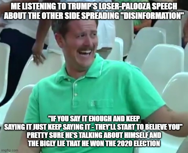 Green Shirt Guy | ME LISTENING TO TRUMP'S LOSER-PALOOZA SPEECH ABOUT THE OTHER SIDE SPREADING "DISINFORMATION"; "IF YOU SAY IT ENOUGH AND KEEP SAYING IT JUST KEEP SAYING IT - THEY'LL START TO BELIEVE YOU" 

PRETTY SURE HE'S TALKING ABOUT HIMSELF AND THE BIGLY LIE THAT HE WON THE 2020 ELECTION | image tagged in green shirt guy | made w/ Imgflip meme maker