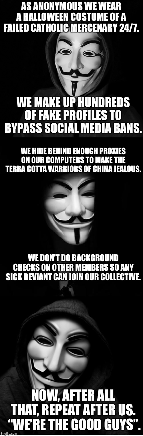 Guy Fawkes Mask | AS ANONYMOUS WE WEAR A HALLOWEEN COSTUME OF A FAILED CATHOLIC MERCENARY 24/7. WE MAKE UP HUNDREDS OF FAKE PROFILES TO BYPASS SOCIAL MEDIA BANS. WE HIDE BEHIND ENOUGH PROXIES ON OUR COMPUTERS TO MAKE THE TERRA COTTA WARRIORS OF CHINA JEALOUS. WE DON’T DO BACKGROUND CHECKS ON OTHER MEMBERS SO ANY SICK DEVIANT CAN JOIN OUR COLLECTIVE. NOW, AFTER ALL THAT, REPEAT AFTER US.  “WE’RE THE GOOD GUYS”. | image tagged in guy fawkes mask | made w/ Imgflip meme maker