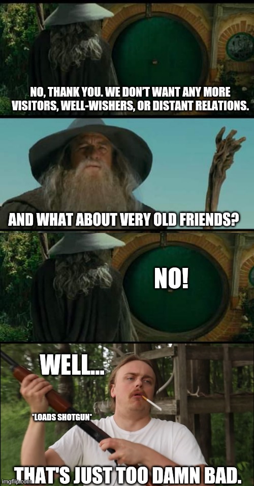 Bilbo? | NO, THANK YOU. WE DON’T WANT ANY MORE VISITORS, WELL-WISHERS, OR DISTANT RELATIONS. AND WHAT ABOUT VERY OLD FRIENDS? NO! WELL... *LOADS SHOTGUN*; THAT'S JUST TOO DAMN BAD. | image tagged in gandalf,lord of the rings | made w/ Imgflip meme maker