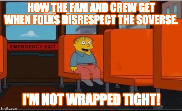 SoVerse - I'm not wrapped tight. | HOW THE FAM AND CREW GET WHEN FOLKS DISRESPECT THE SOVERSE. I'M NOT WRAPPED TIGHT! | image tagged in ralph wiggum bus no text | made w/ Imgflip meme maker