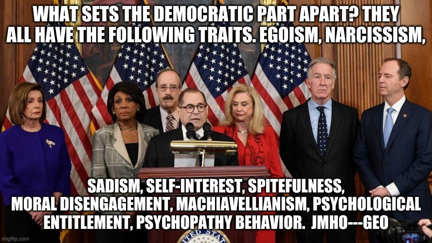 Democrat self love |  WHAT SETS THE DEMOCRATIC PART APART? THEY ALL HAVE THE FOLLOWING TRAITS. EGOISM, NARCISSISM, SADISM, SELF-INTEREST, SPITEFULNESS, MORAL DISENGAGEMENT, MACHIAVELLIANISM, PSYCHOLOGICAL ENTITLEMENT, PSYCHOPATHY BEHAVIOR.  JMHO---GEO | image tagged in house democrats | made w/ Imgflip meme maker