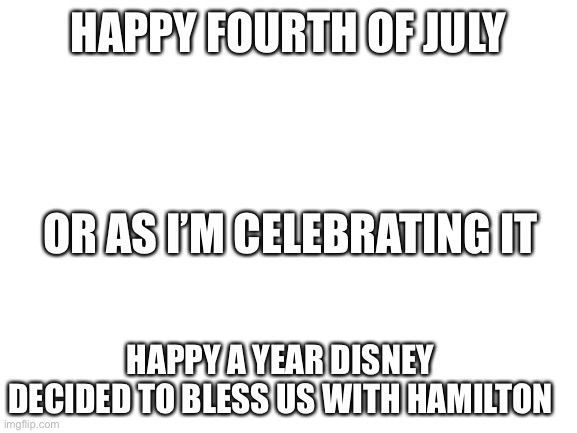 I mean idk last year I kinda stopped | HAPPY FOURTH OF JULY; OR AS I’M CELEBRATING IT; HAPPY A YEAR DISNEY DECIDED TO BLESS US WITH HAMILTON | image tagged in blank white template | made w/ Imgflip meme maker