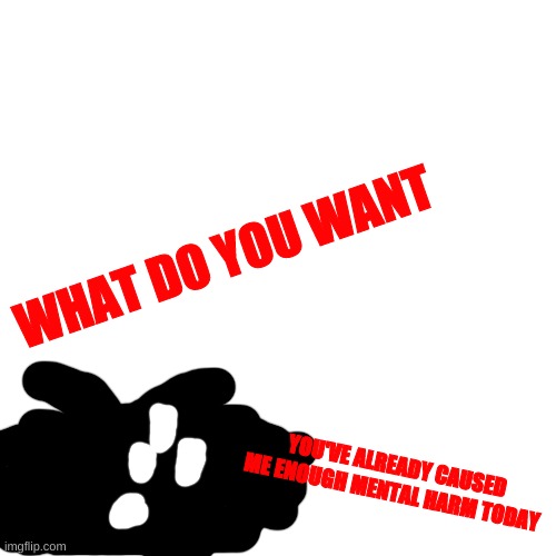 ' | WHAT DO YOU WANT; YOU'VE ALREADY CAUSED ME ENOUGH MENTAL HARM TODAY | made w/ Imgflip meme maker