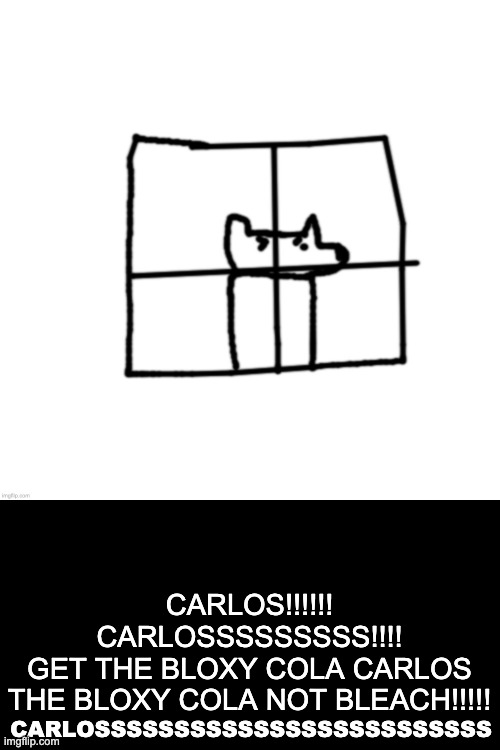 funni | CARLOSSSSSSSSSSSSSSSSSSSSSSSSS; CARLOS!!!!!!
CARLOSSSSSSSSS!!!!
GET THE BLOXY COLA CARLOS
THE BLOXY COLA NOT BLEACH!!!!! | made w/ Imgflip meme maker