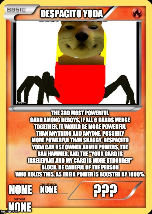 The 1st DeBoys™ card as of now | DESPACITO YODA; THE 3RD MOST POWERFUL CARD AMONG DEBOYS, IF ALL 6 CARDS MERGE TOGETHER, IT WOULD BE MORE POWERFUL THAN ANYTHING AND ANYONE, POSSIBLY MORE POWERFUL THAN SHAGGY, DESPACITO YODA CAN USE OWNER ADMIN POWERS, THE BAN HAMMER, AND THE "YOUR CARD IS IRRELEVANT AND MY CARD IS MORE STRONGER" BLOCK. BE CAREFUL OF THE PERSON WHO HOLDS THIS, AS THEIR POWER IS BOOSTED BY 1000%. ??? NONE; NONE; NONE | image tagged in blank pokemon card | made w/ Imgflip meme maker