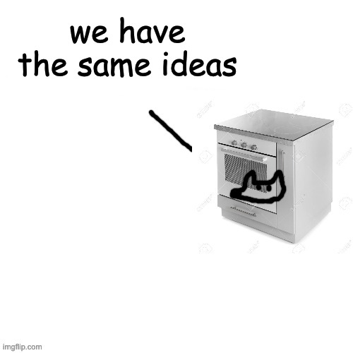 I turned into an oven cuz yes | we have the same ideas | image tagged in i turned into an oven cuz yes | made w/ Imgflip meme maker