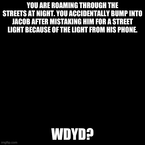 Romance RP? | YOU ARE ROAMING THROUGH THE STREETS AT NIGHT. YOU ACCIDENTALLY BUMP INTO JACOB AFTER MISTAKING HIM FOR A STREET LIGHT BECAUSE OF THE LIGHT FROM HIS PHONE. WDYD? | image tagged in blank black template | made w/ Imgflip meme maker