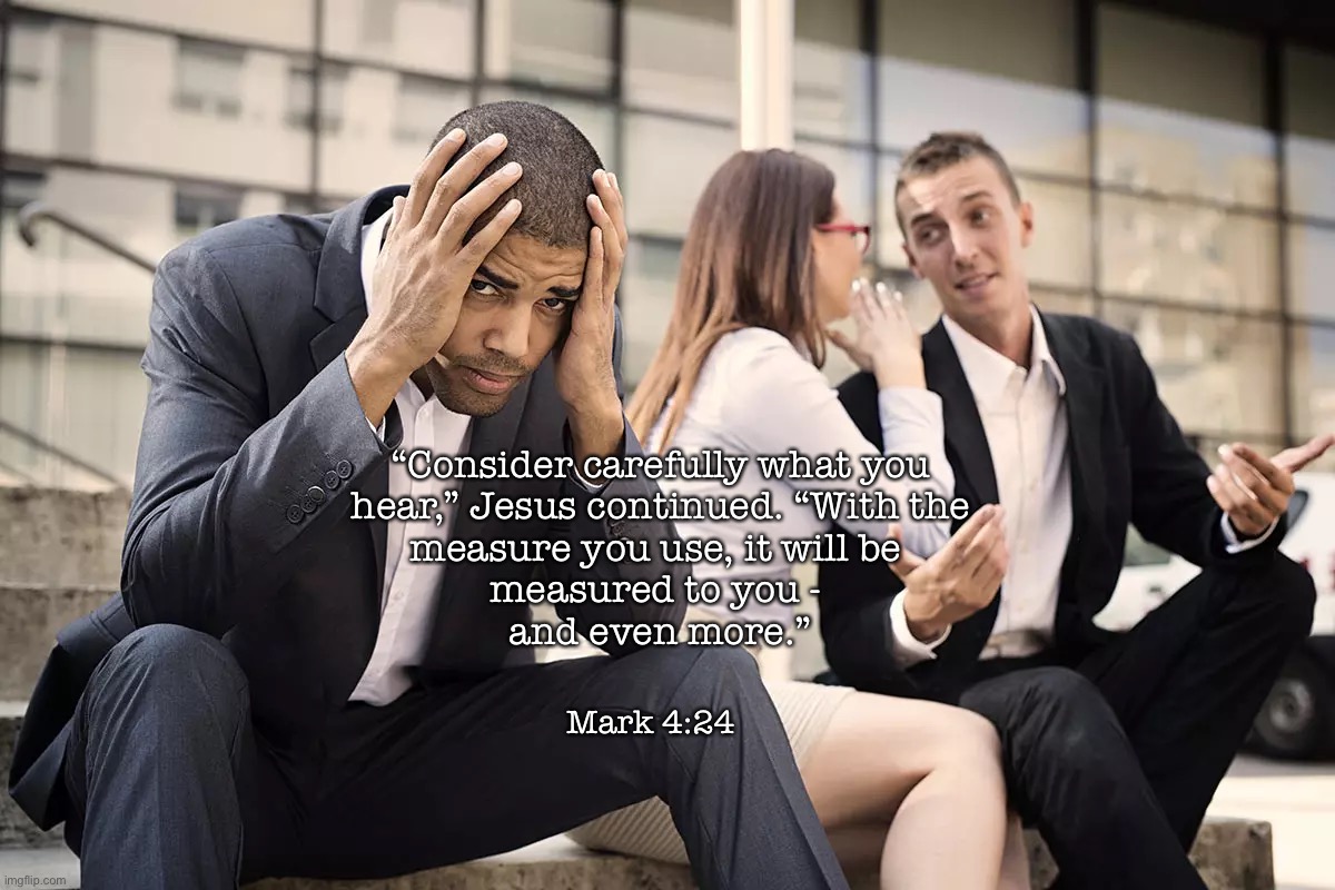 Spiritual | “Consider carefully what you
hear,” Jesus continued. “With the
measure you use, it will be 
measured to you - 
and even more.”; Mark 4:24 | image tagged in memes | made w/ Imgflip meme maker