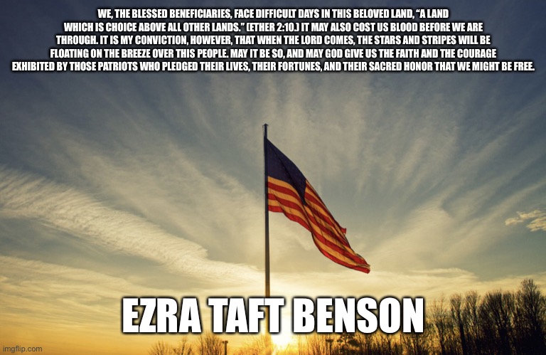 ETB Patriot | WE, THE BLESSED BENEFICIARIES, FACE DIFFICULT DAYS IN THIS BELOVED LAND, “A LAND WHICH IS CHOICE ABOVE ALL OTHER LANDS.” (ETHER 2:10.) IT MAY ALSO COST US BLOOD BEFORE WE ARE THROUGH. IT IS MY CONVICTION, HOWEVER, THAT WHEN THE LORD COMES, THE STARS AND STRIPES WILL BE FLOATING ON THE BREEZE OVER THIS PEOPLE. MAY IT BE SO, AND MAY GOD GIVE US THE FAITH AND THE COURAGE EXHIBITED BY THOSE PATRIOTS WHO PLEDGED THEIR LIVES, THEIR FORTUNES, AND THEIR SACRED HONOR THAT WE MIGHT BE FREE. EZRA TAFT BENSON | image tagged in us flag | made w/ Imgflip meme maker