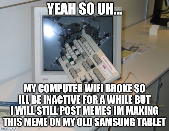 RIP laptop (i will be inactive until my mom gets a new laptop) | YEAH SO UH... MY COMPUTER WIFI BROKE SO ILL BE INACTIVE FOR A WHILE BUT I WILL STILL POST MEMES IM MAKING THIS MEME ON MY OLD SAMSUNG TABLET | image tagged in broken computer,lol,haha,afk | made w/ Imgflip meme maker