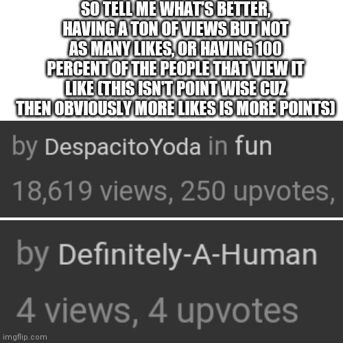 Lmao | SO TELL ME WHAT'S BETTER, HAVING A TON OF VIEWS BUT NOT AS MANY LIKES, OR HAVING 100 PERCENT OF THE PEOPLE THAT VIEW IT LIKE (THIS ISN'T POINT WISE CUZ THEN OBVIOUSLY MORE LIKES IS MORE POINTS) | image tagged in memes,blank transparent square | made w/ Imgflip meme maker