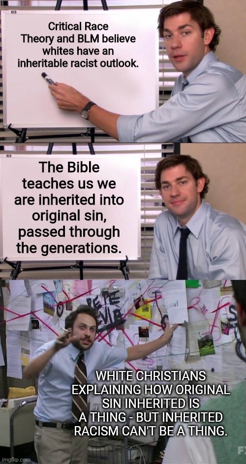 So this thought hit my head and I accidentally scored one for Democrats.  :( | Critical Race Theory and BLM believe whites have an inheritable racist outlook. The Bible teaches us we are inherited into original sin, passed through the generations. WHITE CHRISTIANS EXPLAINING HOW ORIGINAL SIN INHERITED IS A THING - BUT INHERITED RACISM CAN'T BE A THING. | image tagged in jim halpert explains,charlie conspiracy always sunny in philidelphia | made w/ Imgflip meme maker