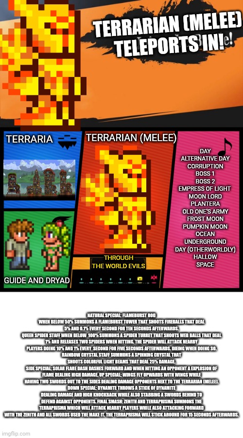 TERRARIAN (MELEE)
TELEPORTS IN! TERRARIA; TERRARIAN (MELEE); DAY
ALTERNATIVE DAY
CORRUPTION
BOSS 1
BOSS 2
EMPRESS OF LIGHT 
MOON LORD
PLANTERA
OLD ONE'S ARMY
FROST MOON
PUMPKIN MOON
OCEAN
UNDERGROUND
DAY (OTHERWORLDLY)
HALLOW
SPACE; THROUGH THE WORLD EVILS; GUIDE AND DRYAD; NATURAL SPECIAL: FLAMEBURST ROD WHEN BELOW 50% SUMMONS A FLAMEBURST TOWER THAT SHOOTS FIREBALLS THAT DEAL 5% AND 0.1% EVERY SECOND FOR TEN SECONDS AFTERWARDS.
QUEEN SPIDER STAFF WHEN BELOW  100% SUMMONS A SPIDER TURRET THAT SHOOTS WEB BALLS THAT DEAL 1% AND RELEASES TWO SPIDERS WHEN HITTING. THE SPIDER WILL ATTACK NEARBY PLAYERS DOING 10% AND 1% EVERY  SECOND FOR FIVE SECONDS AFTERWARDS. DIEING WHEN DOING SO.
RAINBOW CRYSTAL STAFF SUMMONS A SPINNING CRYSTAL THAT SHOOTS COLORFUL LIGHT BEAMS THAT DEAL 25% DAMAGE.
SIDE SPECIAL: SOLAR FLARE DASH DASHES FORWARD AND WHEN HITTING AN OPPONENT A EXPLOSION OF FLAME DEALING HIGH DAMAGE. UP SPECIAL: WINGS FLY UPWARDS WITH WINGS WHILE HAVING TWO SWORDS OUT TO THE SIDES DEALING DAMAGE OPPONENTS NEXT TO THE TERRARIAN (MELEE).
DOWN SPECIAL: DYNAMITE THROWS A STICK OF DYNAMITE DEALING DAMAGE AND HIGH KNOCKBACK WHILE ALSO STABBING A SWORDS BEHIND TO DEFEND AGAINST OPPONENTS. FINAL SMASH: ZENITH AND TERRAPRISMA SUMMONS THE TERRAPRISMA WHICH WILL ATTACK NEARBY PLAYERS WHILE ALSO ATTACKING FORWARD WITH THE ZENITH AND ALL SWORDS USED THE MAKE IT. THE TERRAPRISMA WILL STICK AROUND FOR 15 SECONDS AFTERWARDS. | image tagged in smash ultimate dlc fighter profile | made w/ Imgflip meme maker