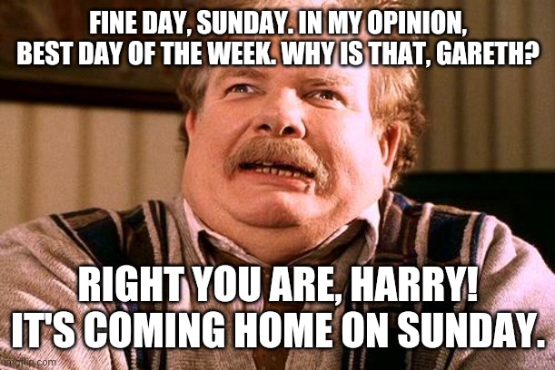 It's coming home, Harry! | FINE DAY, SUNDAY. IN MY OPINION, BEST DAY OF THE WEEK. WHY IS THAT, GARETH? RIGHT YOU ARE, HARRY! IT'S COMING HOME ON SUNDAY. | image tagged in no post on sundays | made w/ Imgflip meme maker