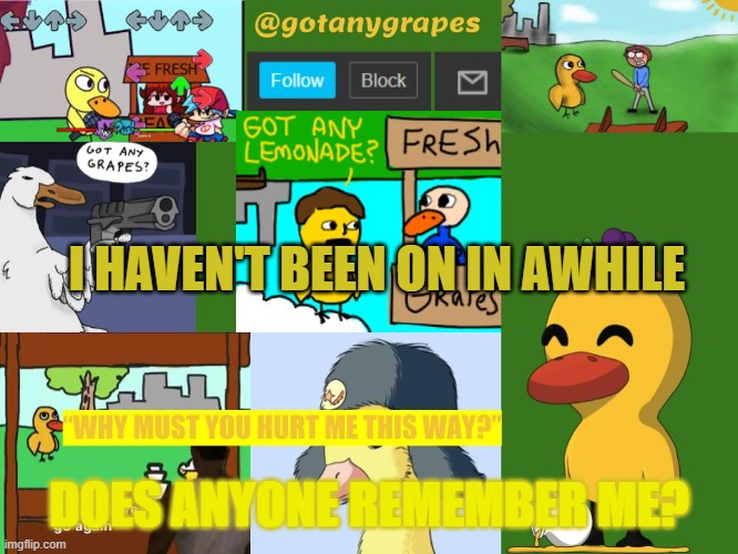 gogtanygrapes meme anouncement temp | I HAVEN'T BEEN ON IN AWHILE; DOES ANYONE REMEMBER ME? | image tagged in gotanygrapes meme anouncement tempo | made w/ Imgflip meme maker