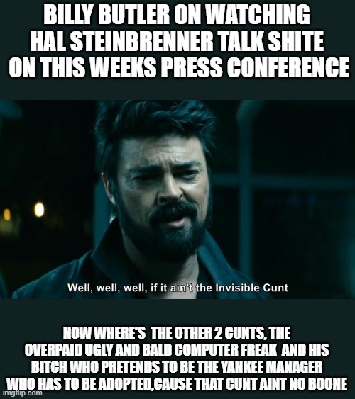 BILLY BUTLER ON WATCHING HAL STEINBRENNER TALK SHITE  ON THIS WEEKS PRESS CONFERENCE; NOW WHERE'S  THE OTHER 2 CUNTS, THE OVERPAID UGLY AND BALD COMPUTER FREAK  AND HIS BITCH WHO PRETENDS TO BE THE YANKEE MANAGER WHO HAS TO BE ADOPTED,CAUSE THAT CUNT AINT NO BOONE | made w/ Imgflip meme maker