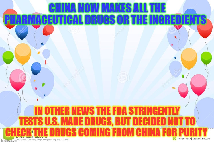 funny how that works | CHINA NOW MAKES ALL THE PHARMACEUTICAL DRUGS OR THE INGREDIENTS; IN OTHER NEWS THE FDA STRINGENTLY TESTS U.S. MADE DRUGS, BUT DECIDED NOT TO CHECK THE DRUGS COMING FROM CHINA FOR PURITY | image tagged in celebrate with balloons | made w/ Imgflip meme maker