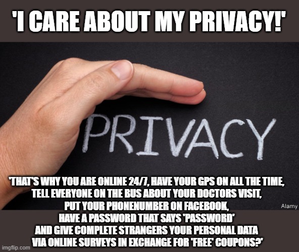 Do you really care about your privacy? | 'I CARE ABOUT MY PRIVACY!'; 'THAT'S WHY YOU ARE ONLINE 24/7, HAVE YOUR GPS ON ALL THE TIME, 
TELL EVERYONE ON THE BUS ABOUT YOUR DOCTORS VISIT, 
PUT YOUR PHONENUMBER ON FACEBOOK, 
HAVE A PASSWORD THAT SAYS 'PASSWORD' 
AND GIVE COMPLETE STRANGERS YOUR PERSONAL DATA 
VIA ONLINE SURVEYS IN EXCHANGE FOR 'FREE' COUPONS?' | image tagged in privacy | made w/ Imgflip meme maker