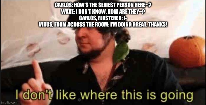 H O L U P - | CARLOS: HOW'S THE SEXIEST PERSON HERE~?
WAVE: I DON'T KNOW, HOW ARE THEY~?
CARLOS, FLUSTERED: I-
VIRUS, FROM ACROSS THE ROOM: I'M DOING GREAT, THANKS! | made w/ Imgflip meme maker