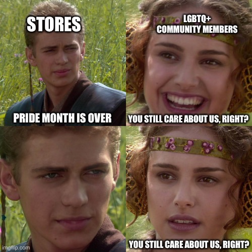 The current situation | LGBTQ+ COMMUNITY MEMBERS; STORES; PRIDE MONTH IS OVER; YOU STILL CARE ABOUT US, RIGHT? YOU STILL CARE ABOUT US, RIGHT? | image tagged in anakin padme 4 panel | made w/ Imgflip meme maker