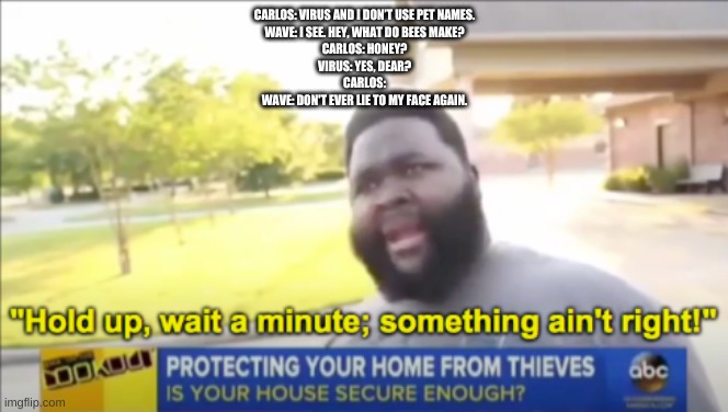 thats a bit sussy | CARLOS: VIRUS AND I DON’T USE PET NAMES.
WAVE: I SEE. HEY, WHAT DO BEES MAKE?
CARLOS: HONEY?
VIRUS: YES, DEAR?
CARLOS:
WAVE: DON'T EVER LIE TO MY FACE AGAIN. | made w/ Imgflip meme maker
