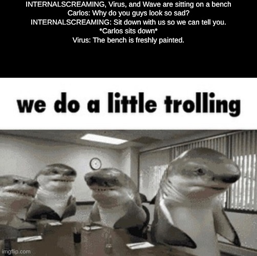 INTERNALSCREAMING, Virus, and Wave are sitting on a bench
Carlos: Why do you guys look so sad?
INTERNALSCREAMING: Sit down with us so we can tell you.
*Carlos sits down*
Virus: The bench is freshly painted. | made w/ Imgflip meme maker