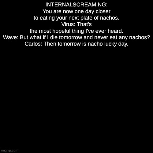 or something | INTERNALSCREAMING: You are now one day closer to eating your next plate of nachos.
Virus: That's the most hopeful thing I've ever heard.
Wave: But what if I die tomorrow and never eat any nachos?
Carlos: Then tomorrow is nacho lucky day. | made w/ Imgflip meme maker