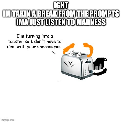 Carlos turns into a toaster part 2: Electric Boogaloo | IGHT
IM TAKIN A BREAK FROM THE PROMPTS
IMA JUST LISTEN TO MADNESS | image tagged in carlos turns into a toaster part 2 electric boogaloo | made w/ Imgflip meme maker