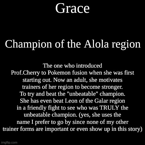 Document #7: Grace(Alola). She appears in the post game when you go to Alola for study of their Ultra Beasts. | Grace; Champion of the Alola region; The one who introduced Prof.Cherry to Pokemon fusion when she was first starting out. Now an adult, she motivates trainers of her region to become stronger. To try and beat the "unbeatable" champion. She has even beat Leon of the Galar region in a friendly fight to see who was TRULY the unbeatable champion. (yes, she uses the name I prefer to go by since none of my other trainer forms are important or even show up in this story) | image tagged in memes,blank transparent square | made w/ Imgflip meme maker