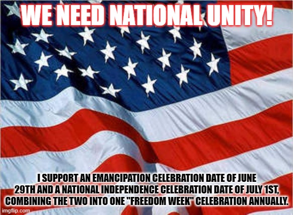 National Unity! | WE NEED NATIONAL UNITY! I SUPPORT AN EMANCIPATION CELEBRATION DATE OF JUNE 29TH AND A NATIONAL INDEPENDENCE CELEBRATION DATE OF JULY 1ST, COMBINING THE TWO INTO ONE "FREEDOM WEEK" CELEBRATION ANNUALLY. | image tagged in usa flag | made w/ Imgflip meme maker
