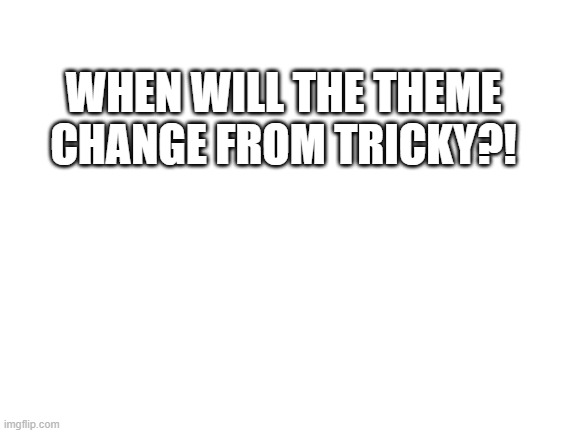 CHANGE IT PLEASE | WHEN WILL THE THEME CHANGE FROM TRICKY?! | image tagged in blank white template | made w/ Imgflip meme maker