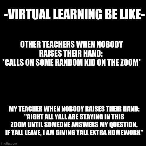 -_- | -VIRTUAL LEARNING BE LIKE-; OTHER TEACHERS WHEN NOBODY RAISES THEIR HAND: 
*CALLS ON SOME RANDOM KID ON THE ZOOM*; MY TEACHER WHEN NOBODY RAISES THEIR HAND:
"AIGHT ALL YALL ARE STAYING IN THIS ZOOM UNTIL SOMEONE ANSWERS MY QUESTION. IF YALL LEAVE, I AM GIVING YALL EXTRA HOMEWORK" | image tagged in memes,blank transparent square | made w/ Imgflip meme maker