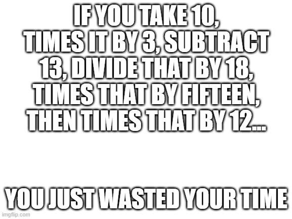 Math is cool. Math is useful. Math is fun, unless you say it isn't. SHUT UP AND ACTUALLY TRY IT, IT'S NOT THAT BAD! |  IF YOU TAKE 10, TIMES IT BY 3, SUBTRACT 13, DIVIDE THAT BY 18, TIMES THAT BY FIFTEEN, THEN TIMES THAT BY 12... YOU JUST WASTED YOUR TIME | image tagged in blank white template,math | made w/ Imgflip meme maker