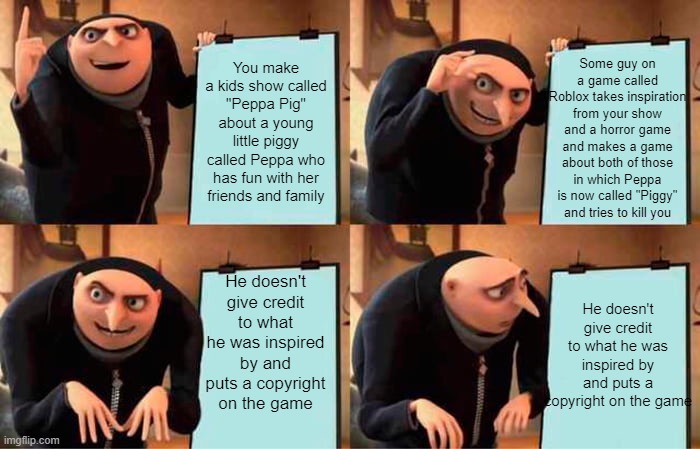 Gru's Plan |  Some guy on a game called Roblox takes inspiration from your show and a horror game and makes a game about both of those in which Peppa is now called "Piggy" and tries to kill you; You make a kids show called "Peppa Pig" about a young little piggy called Peppa who has fun with her friends and family; He doesn't give credit to what he was inspired by and puts a copyright on the game; He doesn't give credit to what he was inspired by and puts a copyright on the game | image tagged in gru's plan,peppa pig,pig,peppa,piggy,roblox piggy | made w/ Imgflip meme maker