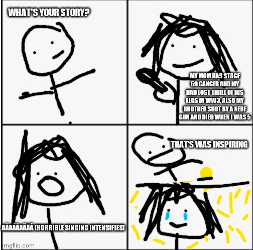 AGT/Talent shows in a nutshell | WHAT'S YOUR STORY? MY MOM HAS STAGE 69 CANCER AND MY DAD LOST THREE OF HIS LEGS IN WW3, ALSO MY BROTHER SHOT BY A NERF GUN AND DIED WHEN I WAS 5; THAT'S WAS INSPIRING; AÃAÁÂAÄĀÅ [HORRIBLE SINGING INTENSIFIES] | made w/ Imgflip meme maker
