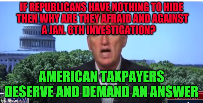 Kevin McCarthy | IF REPUBLICANS HAVE NOTHING TO HIDE            THEN WHY ARE THEY AFRAID AND AGAINST                     A JAN. 6TH INVESTIGATION? AMERICAN TAXPAYERS DESERVE AND DEMAND AN ANSWER | image tagged in kevin mccarthy | made w/ Imgflip meme maker