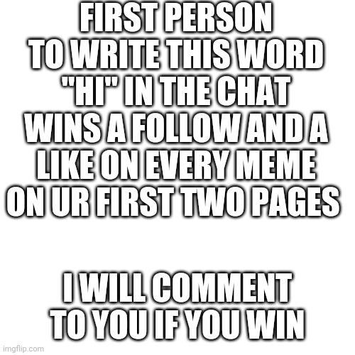 Blank Transparent Square Meme | FIRST PERSON TO WRITE THIS WORD "HI" IN THE CHAT WINS A FOLLOW AND A LIKE ON EVERY MEME ON UR FIRST TWO PAGES; I WILL COMMENT TO YOU IF YOU WIN | image tagged in memes,blank transparent square | made w/ Imgflip meme maker