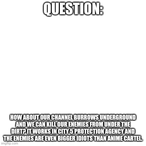 Blank Transparent Square | QUESTION:; HOW ABOUT OUR CHANNEL BURROWS UNDERGROUND AND WE CAN KILL OUR ENEMIES FROM UNDER THE DIRT? IT WORKS IN CITY 5 PROTECTION AGENCY AND THE ENEMIES ARE EVEN BIGGER IDIOTS THAN ANIME CARTEL. | image tagged in memes,blank transparent square | made w/ Imgflip meme maker