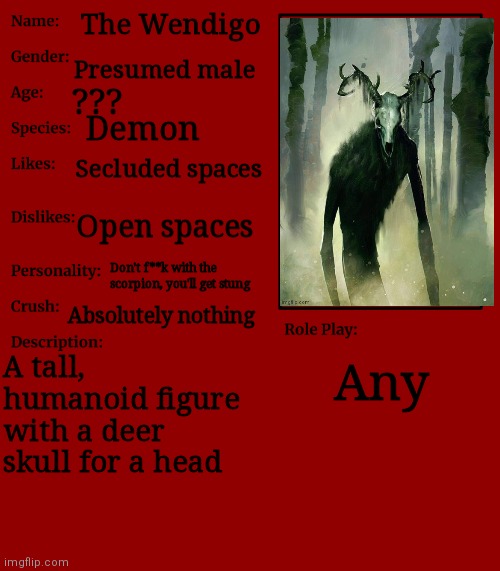 * | The Wendigo; Presumed male; ??? Demon; Secluded spaces; Open spaces; Don't f**k with the scorpion, you'll get stung; Absolutely nothing; A tall, humanoid figure with a deer skull for a head; Any | image tagged in rp stream oc showcase | made w/ Imgflip meme maker