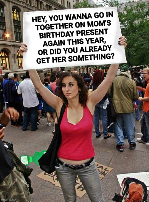 proteste | HEY, YOU WANNA GO IN
TOGETHER ON MOM'S
BIRTHDAY PRESENT
AGAIN THIS YEAR,
OR DID YOU ALREADY
GET HER SOMETHING? | image tagged in proteste | made w/ Imgflip meme maker