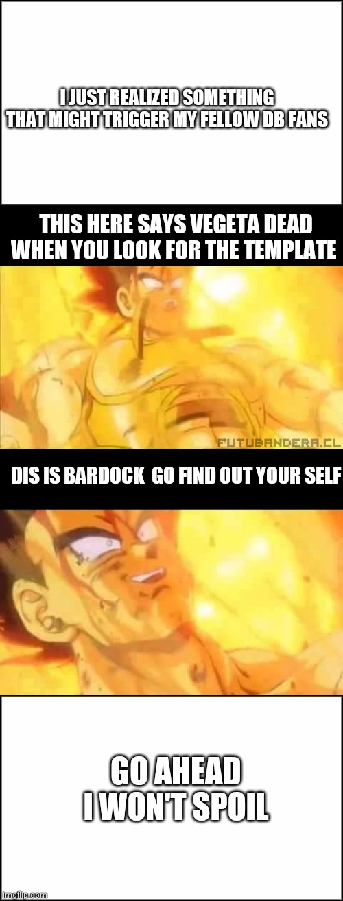 I JUST REALIZED SOMETHING THAT MIGHT TRIGGER MY FELLOW DB FANS; THIS HERE SAYS VEGETA DEAD WHEN YOU LOOK FOR THE TEMPLATE; DIS IS BARDOCK  GO FIND OUT YOUR SELF; GO AHEAD I WON'T SPOIL | image tagged in plain white,vegeta dead | made w/ Imgflip meme maker