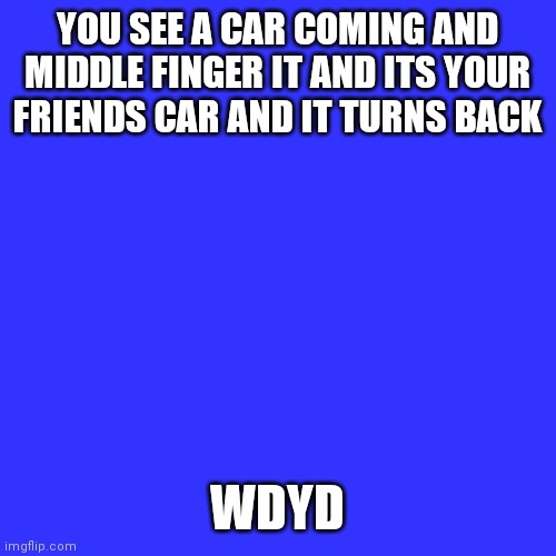 Blank Transparent Square | YOU SEE A CAR COMING AND MIDDLE FINGER IT AND ITS YOUR FRIENDS CAR AND IT TURNS BACK; WDYD | image tagged in memes,blank transparent square | made w/ Imgflip meme maker