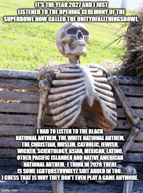 Oh you thinks it's funny.  Once divided it will only get worse.  Segregation is coming from Democrats. | IT'S THE YEAR 2027 AND I JUST LISTENED TO THE OPENING CEREMONY OF THE SUPERBOWL NOW CALLED THE UNITYOFALLTHINGSBOWL. I HAD TO LISTEN TO THE BLACK NATIONAL ANTHEM, THE WHITE NATIONAL ANTHEM, THE CHRISTIAN, MUSLIM, CATHOLIC, JEWISH, WICKEN, SCIENTOLOGY, ASIAN, MEXICAN, LATINO, OTHER PACIFIC ISLANDER AND NATIVE AMERICAN NATIONAL ANTHEM.  I THINK IN 2028 THERE IS SOME LGBTQRSTUVWXYZ SHIT ADDED IN TOO.  I GUESS THAT IS WHY THEY DON'T EVEN PLAY A GAME ANYMORE. | image tagged in skeleton on bench | made w/ Imgflip meme maker