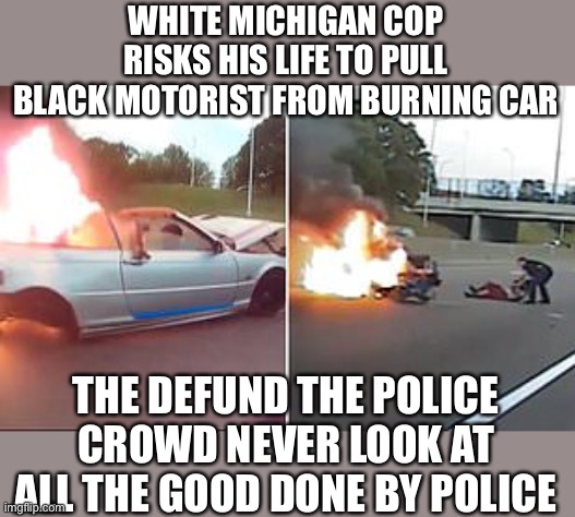 WHITE MICHIGAN COP RISKS HIS LIFE TO PULL BLACK MOTORIST FROM BURNING CAR; THE DEFUND THE POLICE CROWD NEVER LOOK AT ALL THE GOOD DONE BY POLICE | made w/ Imgflip meme maker