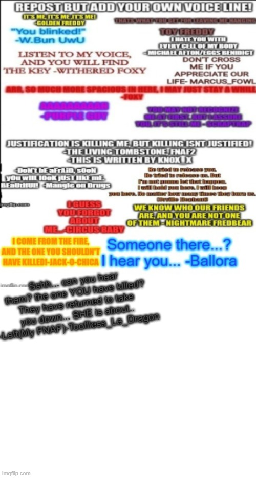 Repost but add your own voice line (and extention) | Sshh... can you hear them? the one YOU have killed? They have returned to take you down... SHE is about.. -Left(My FNAF)-Tooflless_Le_Dragon | image tagged in fnaf,add,voice,line,left,fnaf 6 | made w/ Imgflip meme maker