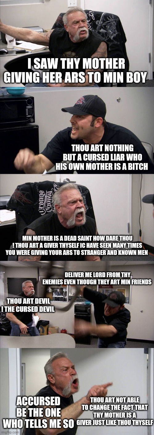 American Chopper Argument Meme | I SAW THY MOTHER GIVING HER ARS TO MIN BOY; THOU ART NOTHING BUT A CURSED LIAR WHO HIS OWN MOTHER IS A BITCH; MIN MOTHER IS A DEAD SAINT HOW DARE THOU ! THOU ART A GIVER THYSELF IC HAVE SEEN MANY TIMES YOU WERE GIVING YOUR ARS TO STRANGER AND KNOWN MEN; DELIVER ME LORD FROM THY ENEMIES EVEN THOUGH THEY ART MIN FRIENDS; THOU ART DEVIL ! THE CURSED DEVIL; THOU ART NOT ABLE TO CHANGE THE FACT THAT THY MOTHER IS A GIVER JUST LIKE THOU THYSELF; ACCURSED BE THE ONE WHO TELLS ME SO | image tagged in memes,american chopper argument | made w/ Imgflip meme maker