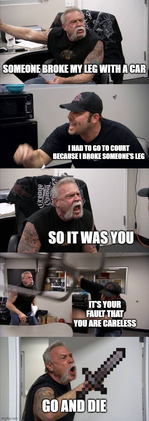 lol | SOMEONE BROKE MY LEG WITH A CAR; I HAD TO GO TO COURT BECAUSE I BROKE SOMEONE'S LEG; SO IT WAS YOU; IT'S YOUR FAULT THAT YOU ARE CARELESS; GO AND DIE | image tagged in memes,american chopper argument | made w/ Imgflip meme maker