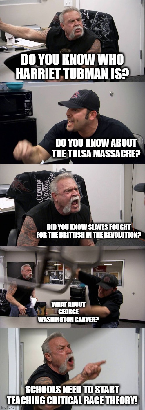 Time to unsweep history from under the white rug. | DO YOU KNOW WHO HARRIET TUBMAN IS? DO YOU KNOW ABOUT THE TULSA MASSACRE? DID YOU KNOW SLAVES FOUGHT FOR THE BRITTISH IN THE REVOLUTION? WHAT ABOUT GEORGE WASHINGTON CARVER? SCHOOLS NEED TO START TEACHING CRITICAL RACE THEORY! | image tagged in memes,american chopper argument,politics,critical race theory,maga,black history month | made w/ Imgflip meme maker