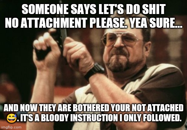Am I The Only One Around Here | SOMEONE SAYS LET'S DO SHIT NO ATTACHMENT PLEASE. YEA SURE... AND NOW THEY ARE BOTHERED YOUR NOT ATTACHED 😅. IT'S A BLOODY INSTRUCTION I ONLY FOLLOWED. | image tagged in memes,am i the only one around here | made w/ Imgflip meme maker